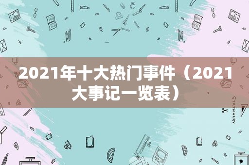2021年十大热门事件（2021大事记一览表）