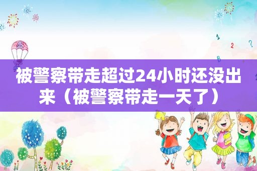被警察带走超过24小时还没出来（被警察带走一天了）
