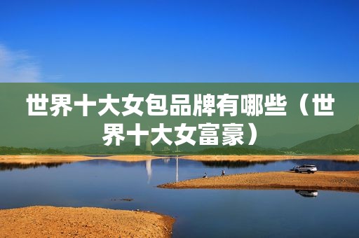 世界十大女包品牌有哪些（世界十大女富豪）