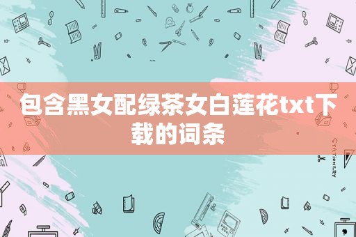 包含黑女配绿茶女白莲花txt下载的词条