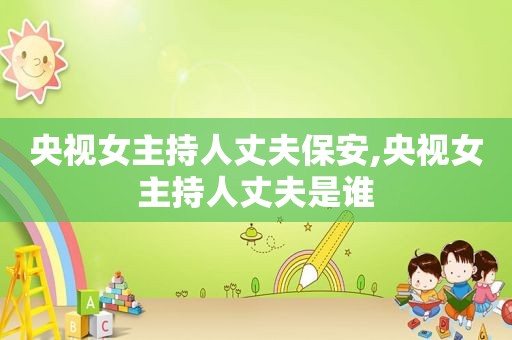 央视女主持人丈夫保安,央视女主持人丈夫是谁