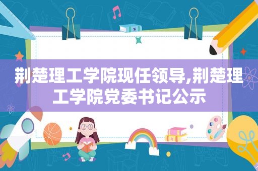 荆楚理工学院现任领导,荆楚理工学院党委书记公示