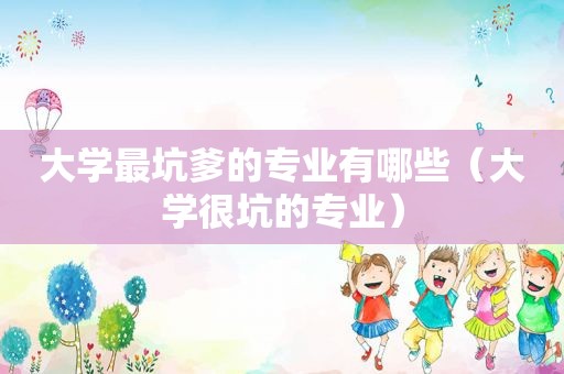 大学最坑爹的专业有哪些（大学很坑的专业）