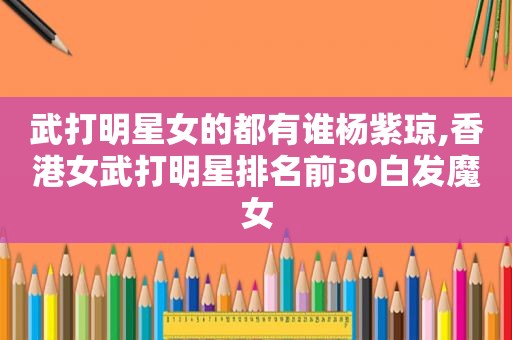 武打明星女的都有谁杨紫琼,香港女武打明星排名前30白发魔女