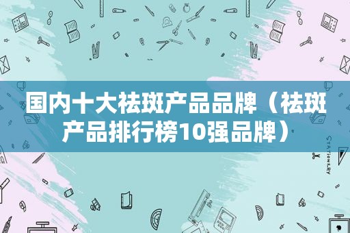 国内十大祛斑产品品牌（祛斑产品排行榜10强品牌）
