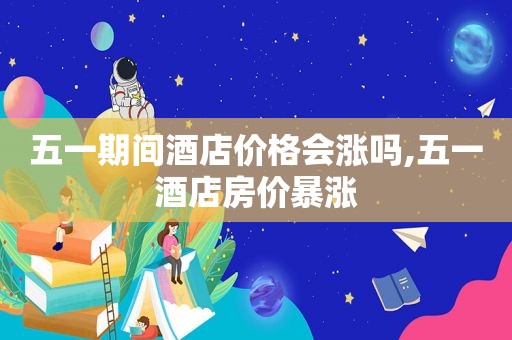 五一期间酒店价格会涨吗,五一酒店房价暴涨