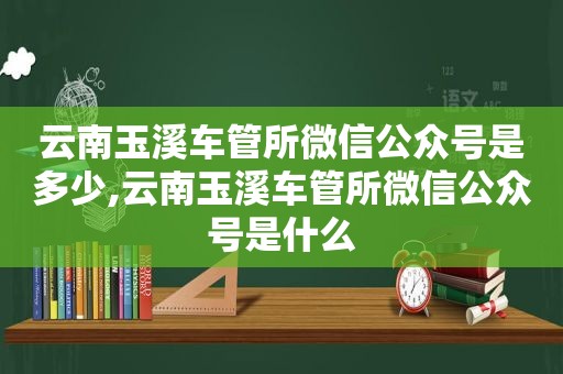 云南玉溪车管所微信公众号是多少,云南玉溪车管所微信公众号是什么