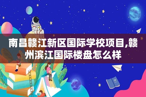 南昌赣江新区国际学校项目,赣州滨江国际楼盘怎么样