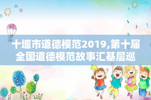十堰市道德模范2019,第十届全国道德模范故事汇基层巡