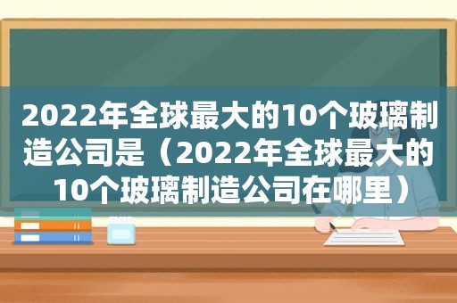 2022年全球最大的10个玻璃制造公司是（2022年全球最大的10个玻璃制造公司在哪里）
