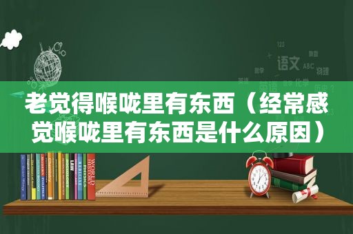 老觉得喉咙里有东西（经常感觉喉咙里有东西是什么原因）