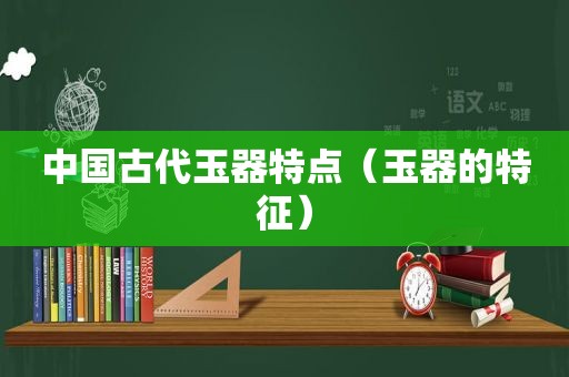 中国古代玉器特点（玉器的特征）