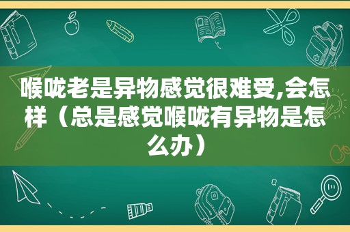 喉咙老是异物感觉很难受,会怎样（总是感觉喉咙有异物是怎么办）