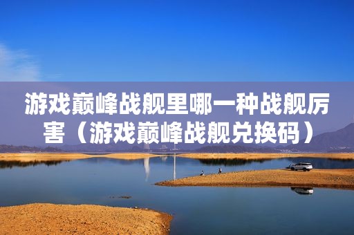 游戏巅峰战舰里哪一种战舰厉害（游戏巅峰战舰兑换码）