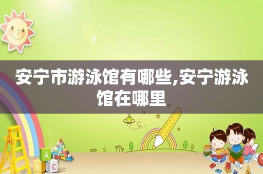 安宁市游泳馆有哪些,安宁游泳馆在哪里