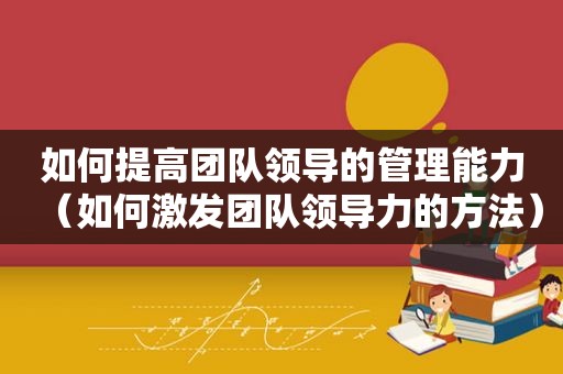 如何提高团队领导的管理能力（如何激发团队领导力的方法）