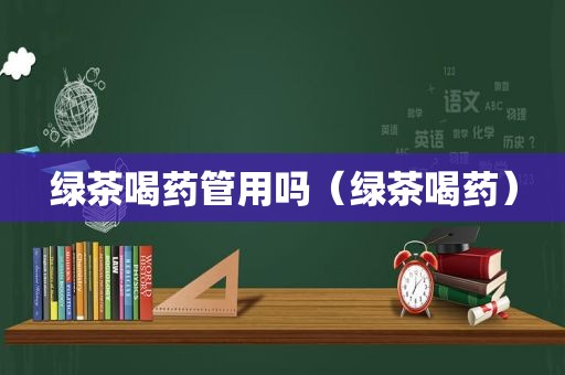 绿茶喝药管用吗（绿茶喝药）