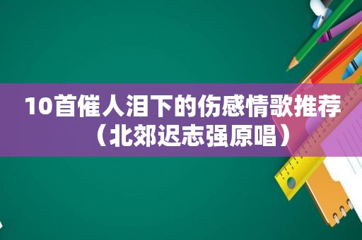 10首催人泪下的伤感情歌推荐（北郊迟志强原唱）