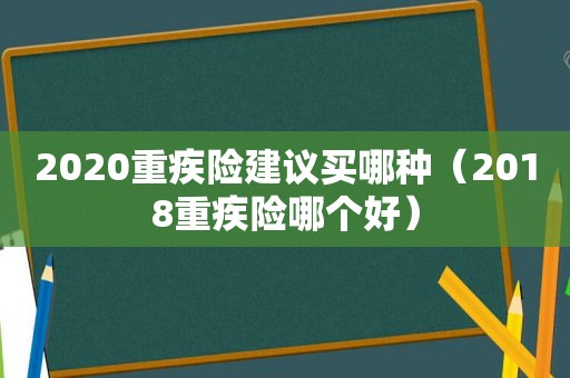 2020重疾险建议买哪种（2018重疾险哪个好）