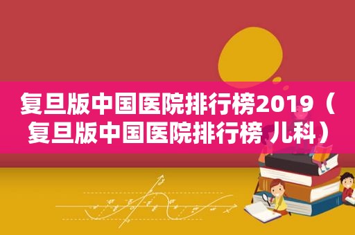 复旦版中国医院排行榜2019（复旦版中国医院排行榜 儿科）