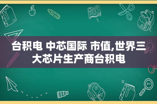 台积电 中芯国际 市值,世界三大芯片生产商台积电