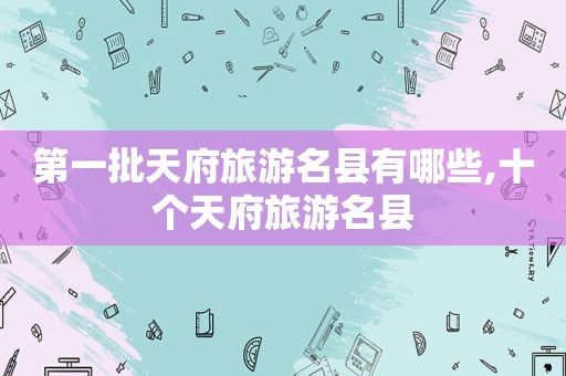 第一批天府旅游名县有哪些,十个天府旅游名县