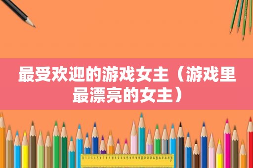 最受欢迎的游戏女主（游戏里最漂亮的女主）