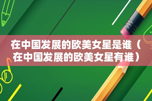 在中国发展的欧美女星是谁（在中国发展的欧美女星有谁）