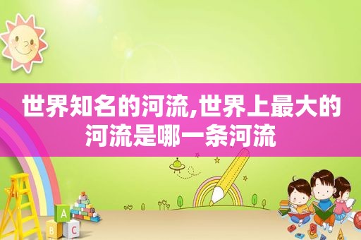 世界知名的河流,世界上最大的河流是哪一条河流