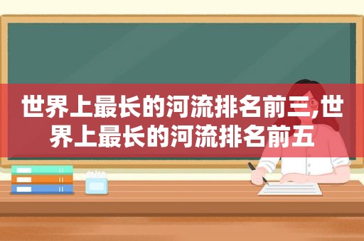 世界上最长的河流排名前三,世界上最长的河流排名前五