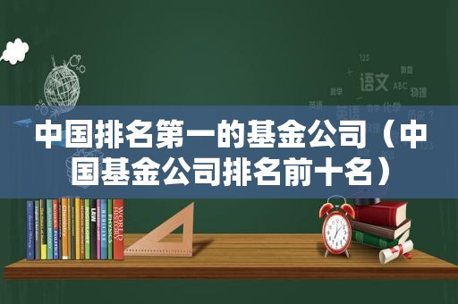 中国排名第一的基金公司（中国基金公司排名前十名）