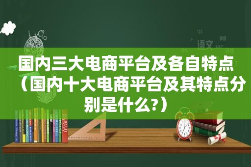 国内三大电商平台及各自特点（国内十大电商平台及其特点分别是什么?）