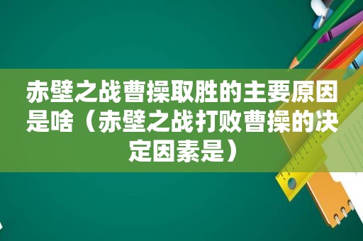 赤壁之战曹操取胜的主要原因是啥（赤壁之战打败曹操的决定因素是）