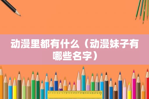 动漫里都有什么（动漫妹子有哪些名字）