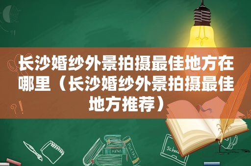 长沙婚纱外景拍摄最佳地方在哪里（长沙婚纱外景拍摄最佳地方推荐）
