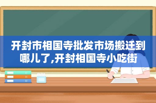 开封市相国寺批发市场搬迁到哪儿了,开封相国寺小吃街