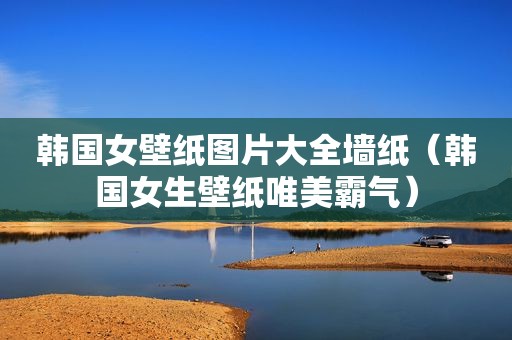 韩国女壁纸图片大全墙纸（韩国女生壁纸唯美霸气）
