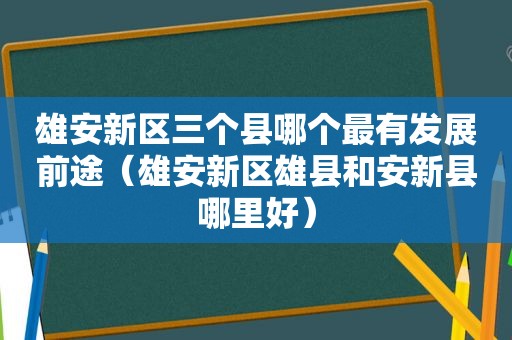 雄安新区三个县哪个最有发展前途（雄安新区雄县和安新县哪里好）