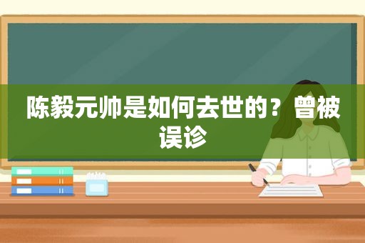 陈毅元帅是如何去世的？曾被误诊