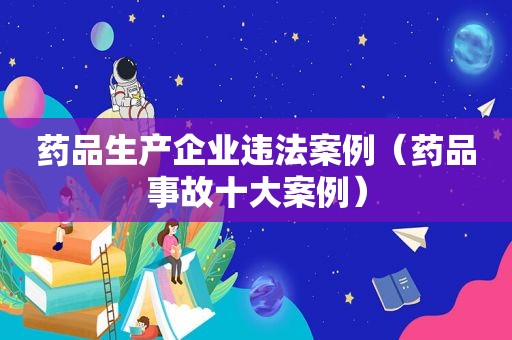 药品生产企业违法案例（药品事故十大案例）