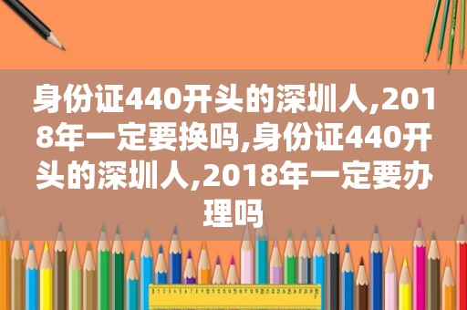 身份证440开头的深圳人,2018年一定要换吗,身份证440开头的深圳人,2018年一定要办理吗