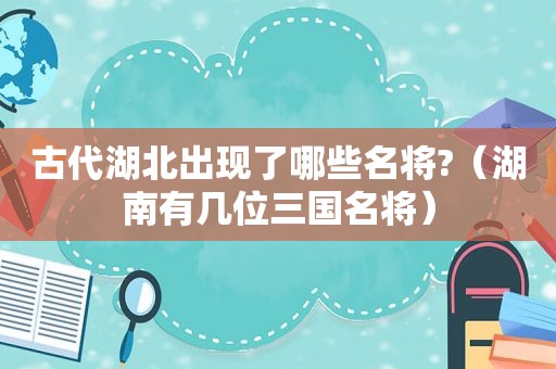 古代湖北出现了哪些名将?（湖南有几位三国名将）