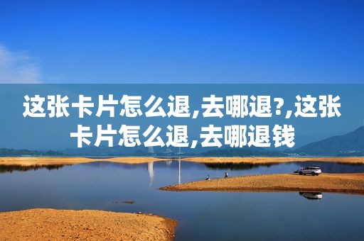 这张卡片怎么退,去哪退?,这张卡片怎么退,去哪退钱