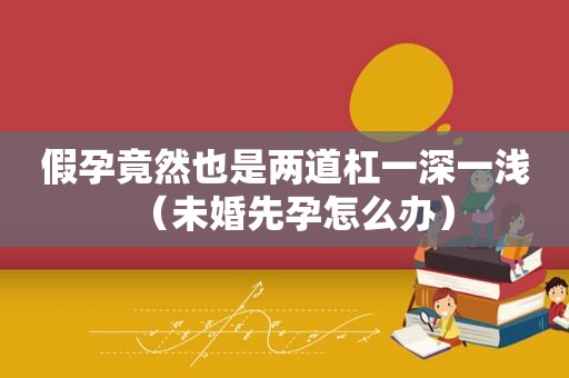 假孕竟然也是两道杠一深一浅（未婚先孕怎么办）