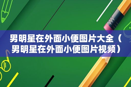 男明星在外面小便图片大全（男明星在外面小便图片视频）