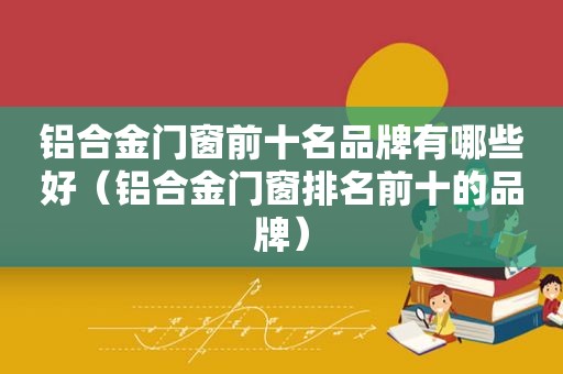 铝合金门窗前十名品牌有哪些好（铝合金门窗排名前十的品牌）