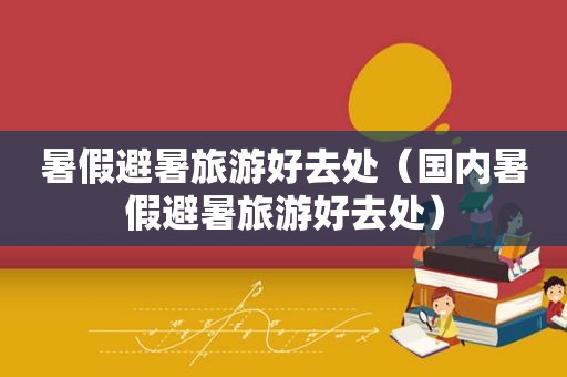 暑假避暑旅游好去处（国内暑假避暑旅游好去处）