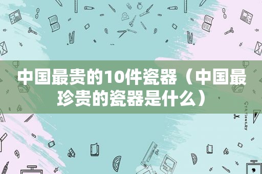 中国最贵的10件瓷器（中国最珍贵的瓷器是什么）
