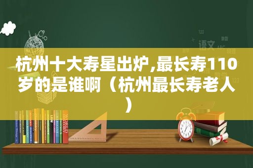 杭州十大寿星出炉,最长寿110岁的是谁啊（杭州最长寿老人）