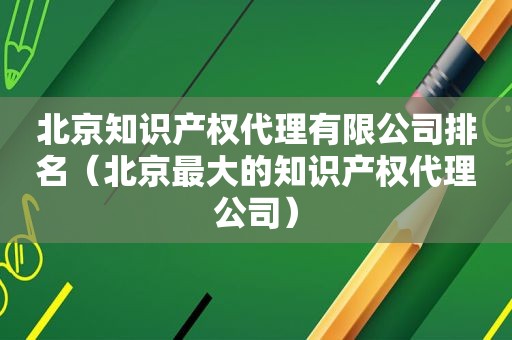 北京知识产权代理有限公司排名（北京最大的知识产权代理公司）